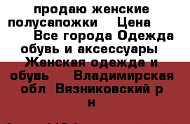 продаю женские полусапожки. › Цена ­ 1 700 - Все города Одежда, обувь и аксессуары » Женская одежда и обувь   . Владимирская обл.,Вязниковский р-н